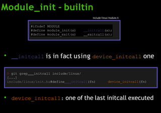 Module_init - builtin
●
initcall is in fact using device_initcall one
●
device_initcall: one of the last initcall executed
#ifndef MODULE
#define module_init(x) initcall(x);
#define module_exit(x) exitcall(x);
include/linux/module.h
$ git grep initcall include/linux/
[...]
include/linux/init.h:#define initcall(fn) device_initcall(fn)
 
