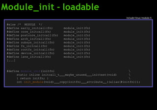 Module_init - loadable
include/linux/module.h
module_init(fn)
module_init(fn)
module_init(fn)
module_init(fn)
module_init(fn)
module_init(fn)
module_init(fn)
module_init(fn)
module_init(fn)
#else /* MODULE */
#define early_initcall(fn)
#define core_initcall(fn)
#define postcore_initcall(fn)
#define arch_initcall(fn)
#define subsys_initcall(fn)
#define fs_initcall(fn)
#define rootfs_initcall(fn)
#define device_initcall(fn)
#define late_initcall(fn)
[...]
#define module_init(initfn)
static inline initcall_t maybe_unused inittest(void)
{ return initfn; }



int init_module(void) copy(initfn) attribute ((alias(#initfn)));
 