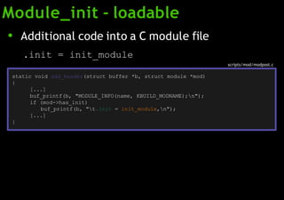 Module_init - loadable
scripts/mod/modpost.c
● Additional code into a C module file
.init = init_module
static void add_header(struct buffer *b, struct module *mod)
{
[...]
buf_printf(b, "MODULE_INFO(name, KBUILD_MODNAME);n");
if (mod->has_init)
buf_printf(b, "t.init = init_module,n");
[...]
}
 