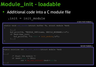 Module_init - loadable
scripts/mod/modpost.c
static noinline int do_init_module(struct module *mod)
{
[...]
/* Start the module */
if (mod->init != NULL)
ret = do_one_initcall(mod->init);
[...]
kernel/module.c
● Additional code into a C module file
.init = init_module
static void add_header(struct buffer *b, struct module *mod)
{
[...]
buf_printf(b, "MODULE_INFO(name, KBUILD_MODNAME);n");
if (mod->has_init)
buf_printf(b, "t.init = init_module,n");
[...]
}
 