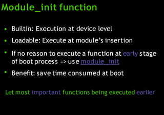 Module_init function
●
●
●
●
Builtin: Execution at device level
Loadable: Execute at module’s insertion
If no reason to execute a function at early stage
of boot process => use module_ init
Benefit: save time consumed at boot
Let most important functions being executed earlier
 
