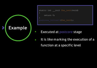 Example
● Executed at postcore stage
● It is like marking the execution of a
function at a specific level
static int __init foo_init(void)
{
return 0;
}
postcore_initcall(foo_init);
 