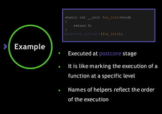 Example
● Executed at postcore stage
● It is like marking the execution of a
function at a specific level
● Names of helpers reflect the order
of the execution
static int __init foo_init(void)
{
return 0;
}
postcore_initcall(foo_init);
 