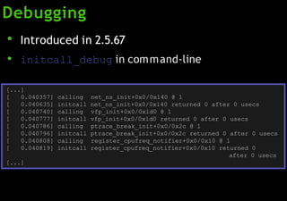 Debugging
●
●
Introduced in 2.5.67
initcall_debug in command-line
[...]
0.040635] initcall net_ns_init+0x0/0x140 returned 0 after 0 usecs
0.040740] calling vfp_init+0x0/0x1d0 @ 1
0.040777] initcall vfp_init+0x0/0x1d0 returned 0 after 0 usecs
0.040786] calling ptrace_break_init+0x0/0x2c @ 1
0.040796] initcall ptrace_break_init+0x0/0x2c returned 0 after 0 usecs
0.040808] calling register_cpufreq_notifier+0x0/0x10 @ 1
[ 0.040357] calling net_ns_init+0x0/0x140 @ 1
[
[
[
[
[
[
[ 0.040819] initcall register_cpufreq_notifier+0x0/0x10 returned 0
after 0 usecs
[...]
 