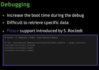 Debugging
●
●
Increase the boot time during the debug
Difficult to retrieve specific data
● Ftrace support introduced by S.Rostedt
# mount -t debugfs nodev /sys/kernel/debug
# cat /sys/kernel/debug/tracing/available_events | grep initcall
initcall:initcall_finish
initcall:initcall_start
initcall:initcall_level
 