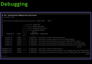 Debugging
#
#
#
cat /sys/kernel/debug/tracing/trace
tracer: nop
#
#
#
entries-in-buffer/entries-written: 1090/1090
_-----=> irqs-off
#P:4
#
#
#
/ _----=> need-resched
| / _---=> hardirq/softirq
|| / _--=> preempt-depth
#
# TASK-PID CPU#
||| /
||||
delay
TIMESTAMP FUNCTION
# | | | |||| | |
<idle>-0
<idle>-0
<idle>-0
[000] .... 0.000125:
[000] .... 0.000136:
[000] .... 0.000232:
initcall_level:level=console
initcall_start:func=con_init+0x0/0x220
initcall_finish:func=con_init+0x0/0x220 ret=0
<idle>-0 [000] .... 0.000235: initcall_start:func=univ8250_console_init+0x0/0x3c
<idle>-0 [000] .... 0.000246: initcall_finish:func=univ8250_console_init+0x0/0x3c
swapper/0-1 [000] .... 0.002016:
ret=0
initcall_level:level=early
swapper/0-1 [000] .... 0.002026: initcall_start:func=trace_init_flags_sys_exit+0x0/0x24
swapper/0-1
[...]
[000] .... 0.002029: initcall_finish:func=trace_init_flags_sys_exit+0x0/0x24
ret=0
 