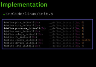 Implementation
● include/linux/init.h
#define pure_initcall(fn) define_initcall(fn, 0)
#define core_initcall(fn) define_initcall(fn, 1)
#define postcore_initcall(fn) define_initcall(fn, 2)
#define arch_initcall(fn) define_initcall(fn, 3)
#define subsys_initcall(fn) define_initcall(fn, 4)
#define fs_initcall(fn) define_initcall(fn, 5)
#define rootfs_initcall(fn) define_initcall(fn, rootfs)
#define device_initcall(fn) define_initcall(fn, 6)
#define late_initcall(fn) define_initcall(fn, 7)
 
