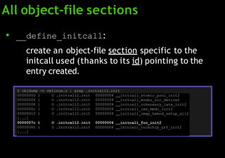 All object-file sections
● __define_initcall:
create an object-file section specific to the
initcall used (thanks to its id) pointing to the
entry created.
$ objdump -t vmlinux.o | grep .initcall2.init
00000000 l O .initcall2.init 00000004 initcall_atomic_pool_init2
00000004 l O .initcall2.init 00000004 initcall_mvebu_soc_device2
00000008 l O .initcall2.init 00000004 initcall_coherency_late_init2
0000000c l O .initcall2.init 00000004 initcall_imx_mmdc_init2
00000010 l O .initcall2.init 00000004 initcall_omap_hwmod_setup_all2
[...]
0000007c l O .initcall2.init 00000004 initcall_foo_init2
00000080 l O .initcall2.init 00000004 initcall_rockchip_grf_init2
[...]
 