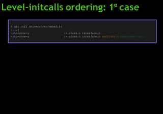 Level-initcalls ordering: 1st
case
$ git diff drivers/rtc/Makefile
[...]
-rtc-core-y := class.o interface.o
+rtc-core-y := class.o interface.o mydriver.o myotherdriver.o
 