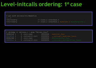 Level-initcalls ordering: 1st
case
$ git diff drivers/rtc/Makefile
[...]
-rtc-core-y := class.o interface.o
+rtc-core-y := class.o interface.o mydriver.o myotherdriver.o
$ objdump -t vmlinux.o | grep "driver_func"
0008c3c8 l F .init.text 00000008
000000c8 l O .initcall2.init 00000004
0008c3d0 l F .init.text 00000008
000000cc l O .initcall2.init 00000004
mydriver_func
initcall_mydriver_func2
myotherdriver_func
initcall_myotherdriver_func2
 