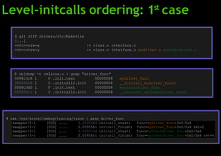 Level-initcalls ordering: 1st
case
$ git diff drivers/rtc/Makefile
[...]
-rtc-core-y := class.o interface.o
+rtc-core-y := class.o interface.o mydriver.o myotherdriver.o
$ objdump -t vmlinux.o | grep "driver_func"
0008c3c8 l F .init.text 00000008
000000c8 l O .initcall2.init 00000004
0008c3d0 l F .init.text 00000008
000000cc l O .initcall2.init 00000004
mydriver_func
initcall_mydriver_func2
myotherdriver_func
initcall_myotherdriver_func2
# cat /sys/kernel/debug/tracing/trace | grep driver_func
swapper/0-1 [000] .... 0.059546: initcall_start: func=mydriver_func+0x0/0x8
swapper/0-1 [000] .... 0.059556: initcall_finish: func=mydriver_func+0x0/0x8 ret=0
swapper/0-1 [000] .... 0.059571: initcall_start: func=myotherdriver_func+0x0/0x8
swapper/0-1 [000] .... 0.059581: initcall_finish: func=myotherdriver_func+0x0/0x8 ret=0
 