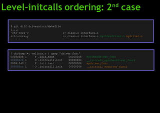 Level-initcalls ordering: 2nd
case
$ git diff drivers/rtc/Makefile
[...]
-rtc-core-y := class.o interface.o
+rtc-core-y := class.o interface.o myotherdriver.o mydriver.o
$ objdump -t vmlinux.o | grep "driver_func"
0008c3c8 l F .init.text 00000008
000000c8 l O .initcall2.init 00000004
0008c3d0 l F .init.text 00000008
000000cc l O .initcall2.init 00000004
myotherdriver_func
initcall_myotherdriver_func2
mydriver_func
initcall_mydriver_func2
 