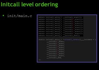 Initcall level ordering
● init/main.c extern initcall_entry_t initcall_start[];
extern initcall_entry_t initcall0_start[];
extern initcall_entry_t initcall1_start[];
extern initcall_entry_t initcall2_start[];
extern initcall_entry_t initcall3_start[];
extern initcall_entry_t initcall4_start[];
extern initcall_entry_t initcall5_start[];
extern initcall_entry_t initcall6_start[];
extern initcall_entry_t initcall7_start[];
extern initcall_entry_t initcall_end[];
static initcall_entry_t *initcall_levels[] initdata = {
initcall0_start,
initcall1_start,
initcall2_start,
initcall3_start,
initcall4_start,
initcall5_start,
initcall6_start,
initcall7_start,
initcall_end,
};
 