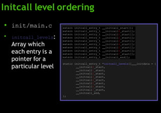 Initcall level ordering
●
●
init/main.c
initcall_levels:
Array which
each entry is a
pointer for a
particular level
extern initcall_entry_t initcall_start[];
extern initcall_entry_t initcall0_start[];
extern initcall_entry_t initcall1_start[];
extern initcall_entry_t initcall2_start[];
extern initcall_entry_t initcall3_start[];
extern initcall_entry_t initcall4_start[];
extern initcall_entry_t initcall5_start[];
extern initcall_entry_t initcall6_start[];
extern initcall_entry_t initcall7_start[];
extern initcall_entry_t initcall_end[];
static initcall_entry_t *initcall_levels[] initdata = {
initcall0_start,
initcall1_start,
initcall2_start,
initcall3_start,
initcall4_start,
initcall5_start,
initcall6_start,
initcall7_start,
initcall_end,
};
 
