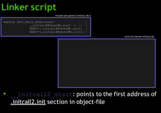 ● __initcall2_start: points to the first address of
.initcall2.init section in object-file
#define INIT_CALLS_LEVEL(level) 
initcall##level##_start = .; 
KEEP(*(.initcall##level##.init)) 
KEEP(*(.initcall##level##s.init)) 
.init.data : AT(ADDR(.init.data) - 0)
initcall_start = .; KEEP(*(.initcallearly.init))
initcall0_start = .; KEEP(*(.initcall0.init))
initcall1_start = .; KEEP(*(.initcall1.init))
initcall2_start = .; KEEP(*(.initcall2.init))
initcall3_start = .; KEEP(*(.initcall3.init))
initcall4_start = .; KEEP(*(.initcall4.init))
initcall5_start = .; KEEP(*(.initcall5.init))
initcallrootfs_start = .; KEEP(*(.initcallrootfs.init))
initcall6_start = .; KEEP(*(.initcall6.init))
initcall7_start = .; KEEP(*(.initcall7.init))
initcall_end = .
arch/arm/kernel/vmlinux.lds
Linker script
include/asm-generic/vmlinux.lds.h
 