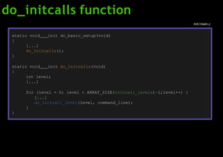 do_initcalls function
static void init do_basic_setup(void)
{
[...]
do_initcalls();
}
static void init do_initcalls(void)
{
int level;
[...]
for (level = 0; level < ARRAY_SIZE(initcall_levels)–1;level++) {
[...]
do_initcall_level(level, command_line);
}
}
init/main.c
 