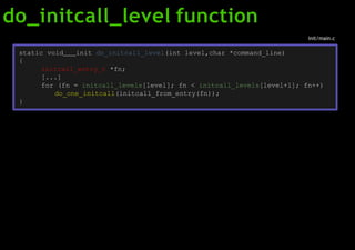 do_initcall_level function
static void init do_initcall_level(int level,char *command_line)
{
initcall_entry_t *fn;
[...]
for (fn = initcall_levels[level]; fn < initcall_levels[level+1]; fn++)
do_one_initcall(initcall_from_entry(fn));
}
init/main.c
 