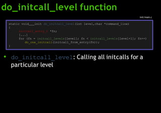 do_initcall_level function
● do_initcall_level: Calling all initcalls for a
particular level
static void init do_initcall_level(int level,char *command_line)
{
initcall_entry_t *fn;
[...]
for (fn = initcall_levels[level]; fn < initcall_levels[level+1]; fn++)
do_one_initcall(initcall_from_entry(fn));
}
init/main.c
 