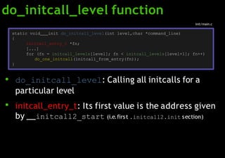 do_initcall_level function
●
●
do_initcall_level: Calling all initcalls for a
particular level
initcall_entry_t: Its first value is the address given
by initcall2_start (i.e.first .initcall2.init section)
static void init do_initcall_level(int level,char *command_line)
{
initcall_entry_t *fn;
[...]
for (fn = initcall_levels[level]; fn < initcall_levels[level+1]; fn++)
do_one_initcall(initcall_from_entry(fn));
}
init/main.c
 