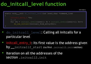 do_initcall_level function
●
●
●
do_initcall_level: Calling all initcalls for a
particular level
initcall_entry_t: Its first value is the address given
by initcall2_start (i.e.first .initcall2.init section)
Iteration on all the addresses of the
section .initcall2.init
static void init do_initcall_level(int level,char *command_line)
{
initcall_entry_t *fn;
[...]
for (fn = initcall_levels[level]; fn < initcall_levels[level+1]; fn++)
do_one_initcall(initcall_from_entry(fn));
}
init/main.c
 