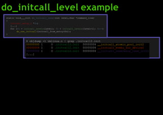 do_initcall_level example
00000000 l O .initcall2.init 00000004 initcall_atomic_pool_init2
00000004 l O .initcall2.init 00000004 initcall_mvebu_soc_device2
00000008 l O .initcall2.init 00000004 initcall_coherency_late_init2
[...]
static void init do_initcall_level(int level,char *command_line)
{
initcall_entry_t *fn;
[...]
for (fn = initcall_levels[level]; fn < initcall_levels[level+1]; fn++)
do_one_initcall(initcall_from_entry(fn));
}
$ objdump -t vmlinux.o | grep .initcall2.init
 