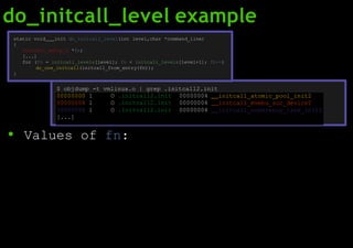 do_initcall_level example
● Values of fn:
00000000 l O .initcall2.init 00000004 initcall_atomic_pool_init2
00000004 l O .initcall2.init 00000004 initcall_mvebu_soc_device2
00000008 l O .initcall2.init 00000004 initcall_coherency_late_init2
[...]
static void init do_initcall_level(int level,char *command_line)
{
initcall_entry_t *fn;
[...]
for (fn = initcall_levels[level]; fn < initcall_levels[level+1]; fn++)
do_one_initcall(initcall_from_entry(fn));
}
$ objdump -t vmlinux.o | grep .initcall2.init
 