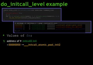 do_initcall_level example
00000000 l O .initcall2.init 00000004 initcall_atomic_pool_init2
00000004 l O .initcall2.init 00000004 initcall_mvebu_soc_device2
00000008 l O .initcall2.init 00000004 initcall_coherency_late_init2
[...]
static void init do_initcall_level(int level,char *command_line)
{
initcall_entry_t *fn;
[...]
for (fn = initcall_levels[level]; fn < initcall_levels[level+1]; fn++)
do_one_initcall(initcall_from_entry(fn));
}
$ objdump -t vmlinux.o | grep .initcall2.init
● Values of fn:
1) address of 1st .initcall2.init
= 00000000 → initcall_atomic_pool_init2
 