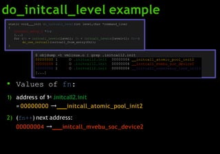 do_initcall_level example
00000000 l O .initcall2.init 00000004 initcall_atomic_pool_init2
00000004 l O .initcall2.init 00000004 initcall_mvebu_soc_device2
00000008 l O .initcall2.init 00000004 initcall_coherency_late_init2
[...]
static void init do_initcall_level(int level,char *command_line)
{
initcall_entry_t *fn;
[...]
for (fn = initcall_levels[level]; fn < initcall_levels[level+1]; fn++)
do_one_initcall(initcall_from_entry(fn));
}
$ objdump -t vmlinux.o | grep .initcall2.init
● Values of fn:
1) address of 1st .initcall2.init
= 00000000 → initcall_atomic_pool_init2
2) (fn++) next address:
00000004 → initcall_mvebu_soc_device2
 