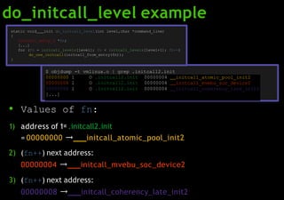 do_initcall_level example
● Values of fn:
1) address of 1st .initcall2.init
= 00000000 → initcall_atomic_pool_init2
2) (fn++) next address:
00000004 → initcall_mvebu_soc_device2
3) (fn++) next address:
00000008 → initcall_coherency_late_init2
00000000 l O .initcall2.init 00000004 initcall_atomic_pool_init2
00000004 l O .initcall2.init 00000004 initcall_mvebu_soc_device2
00000008 l O .initcall2.init 00000004 initcall_coherency_late_init2
[...]
static void init do_initcall_level(int level,char *command_line)
{
initcall_entry_t *fn;
[...]
for (fn = initcall_levels[level]; fn < initcall_levels[level+1]; fn++)
do_one_initcall(initcall_from_entry(fn));
}
$ objdump -t vmlinux.o | grep .initcall2.init
 
