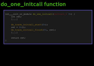 do_one_initcall function
int init_or_module do_one_initcall(initcall_t fn) {
int ret;
[...]
do_trace_initcall_start(fn);
ret = fn();
do_trace_initcall_finish(fn, ret);
[...]
return ret;
}
 