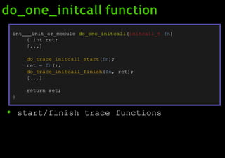 do_one_initcall function
● start/finish trace functions
int init_or_module do_one_initcall(initcall_t fn)
{ int ret;
[...]
do_trace_initcall_start(fn);
ret = fn();
do_trace_initcall_finish(fn, ret);
[...]
return ret;
}
 