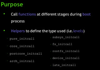 Purpose
●
Call functions at different stages during boot
process
●
Helpers to define the type used (i.e.levels)
– pure_initcall
– core_initcall
– postcore_initcall
– arch_initcall
– subsys_initcall
– fs_initcall
– rootfs_initcall
– device_initcall
– late_initcall
 