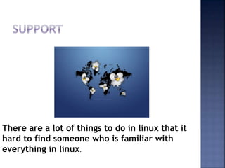 There are a lot of things to do in linux that it
hard to find someone who is familiar with
everything in linux.
 