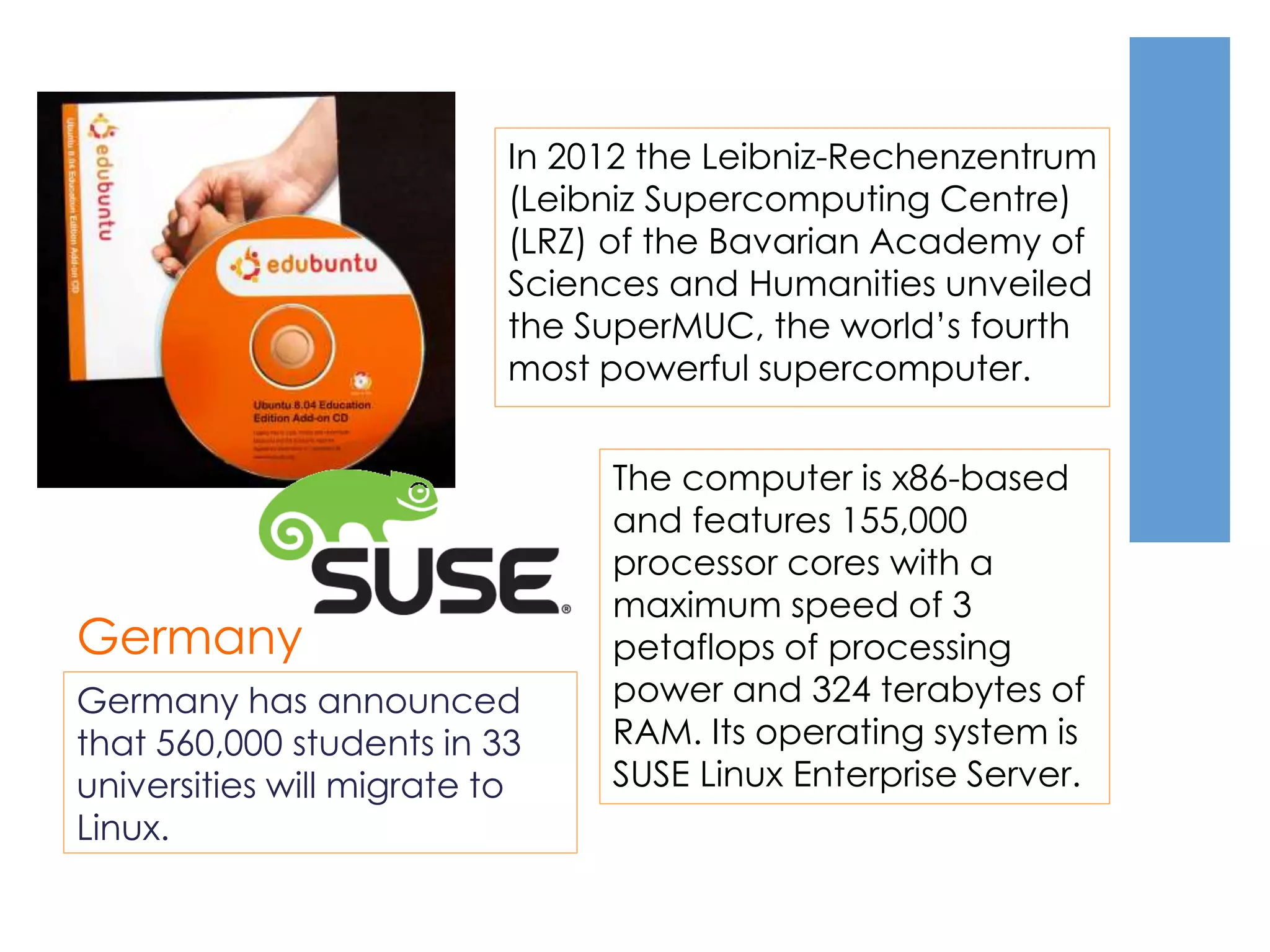 Germany
Germany has announced
that 560,000 students in 33
universities will migrate to
Linux.
In 2012 the Leibniz-Rechenzentrum
(Leibniz Supercomputing Centre)
(LRZ) of the Bavarian Academy of
Sciences and Humanities unveiled
the SuperMUC, the world’s fourth
most powerful supercomputer.
The computer is x86-based
and features 155,000
processor cores with a
maximum speed of 3
petaflops of processing
power and 324 terabytes of
RAM. Its operating system is
SUSE Linux Enterprise Server.
 