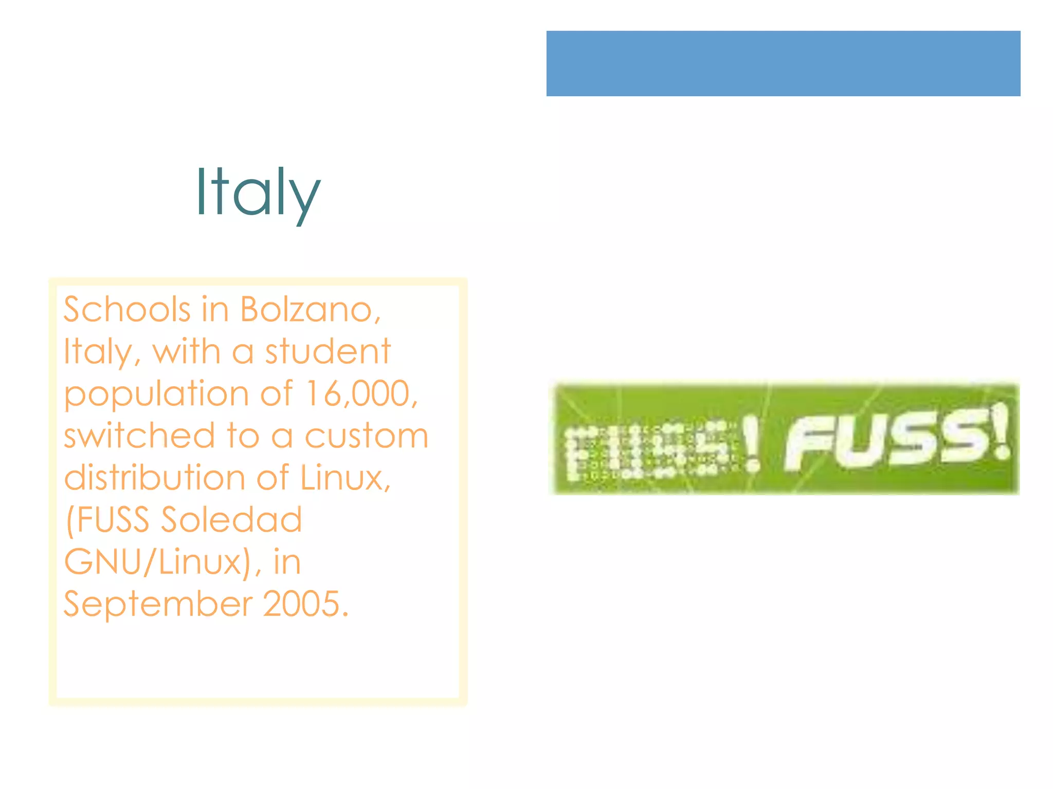 Italy
Schools in Bolzano,
Italy, with a student
population of 16,000,
switched to a custom
distribution of Linux,
(FUSS Soledad
GNU/Linux), in
September 2005.
 