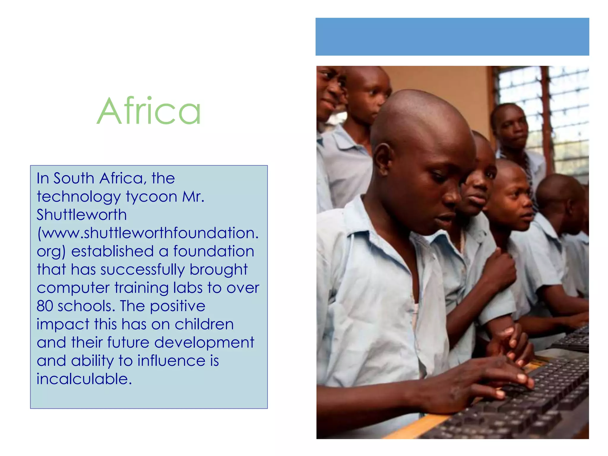 Africa
In South Africa, the
technology tycoon Mr.
Shuttleworth
(www.shuttleworthfoundation.
org) established a foundation
that has successfully brought
computer training labs to over
80 schools. The positive
impact this has on children
and their future development
and ability to influence is
incalculable.
 