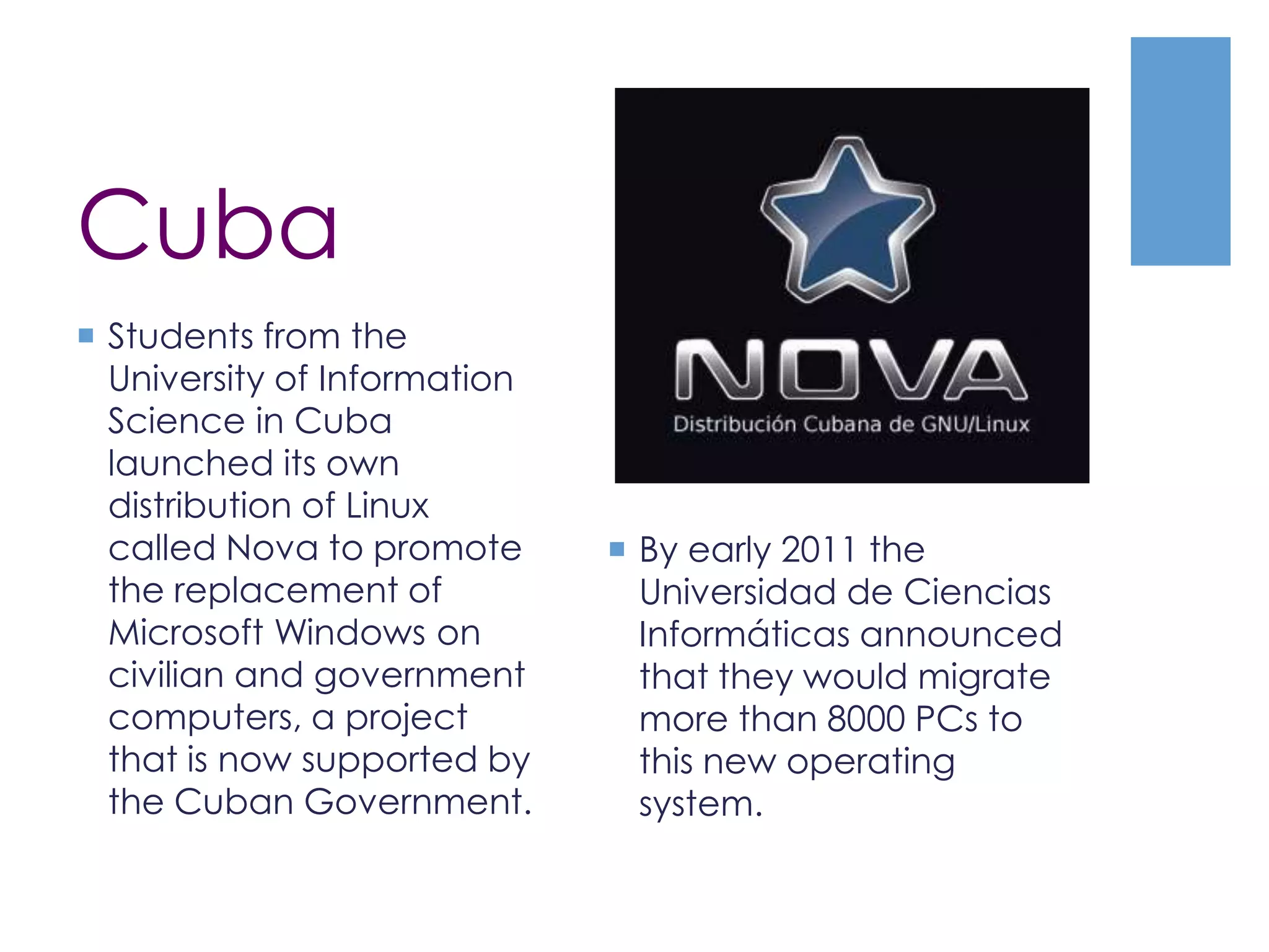 Cuba
 Students from the
University of Information
Science in Cuba
launched its own
distribution of Linux
called Nova to promote
the replacement of
Microsoft Windows on
civilian and government
computers, a project
that is now supported by
the Cuban Government.
 By early 2011 the
Universidad de Ciencias
Informáticas announced
that they would migrate
more than 8000 PCs to
this new operating
system.
 