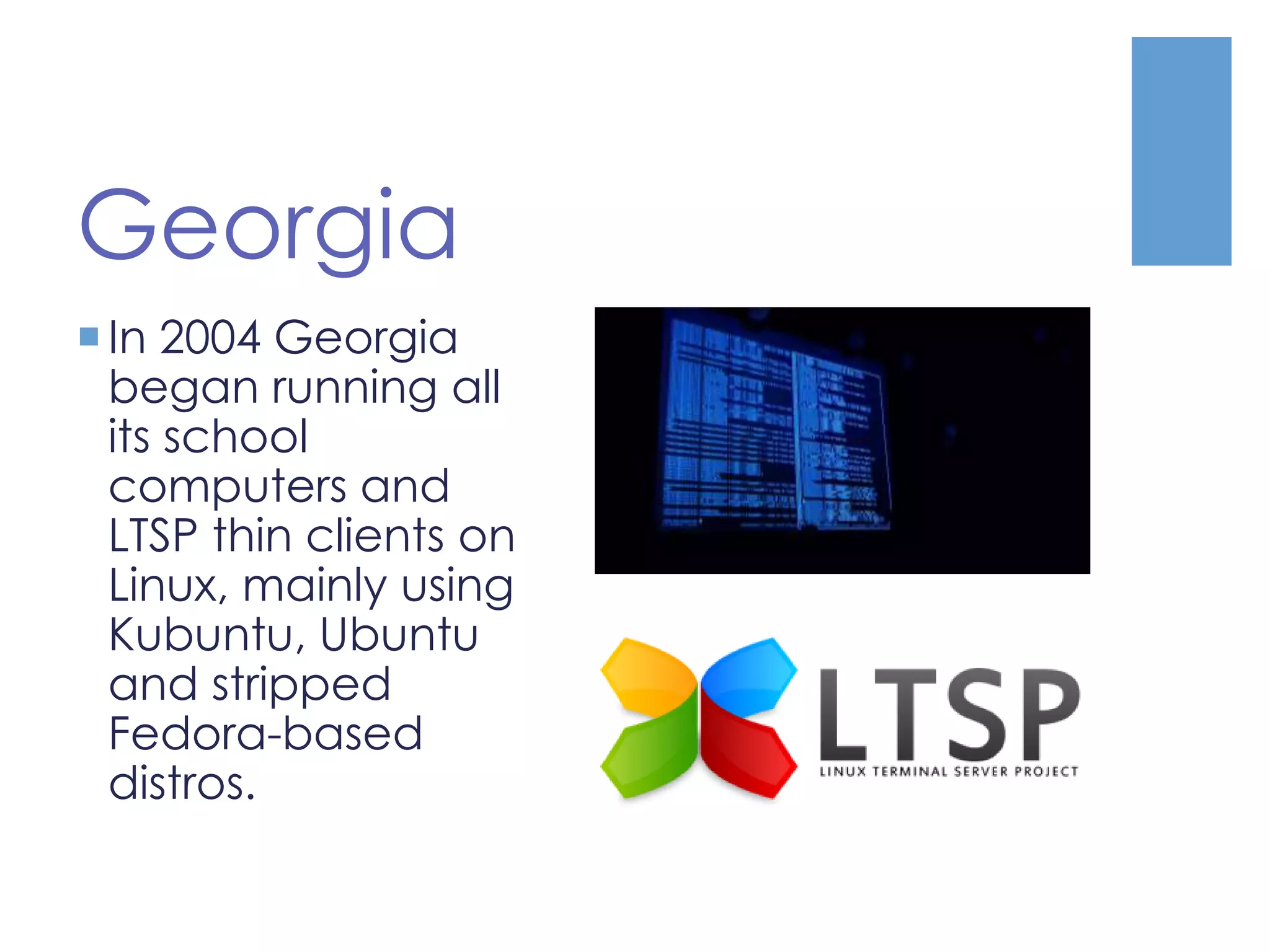 Georgia
In 2004 Georgia
began running all
its school
computers and
LTSP thin clients on
Linux, mainly using
Kubuntu, Ubuntu
and stripped
Fedora-based
distros.
 