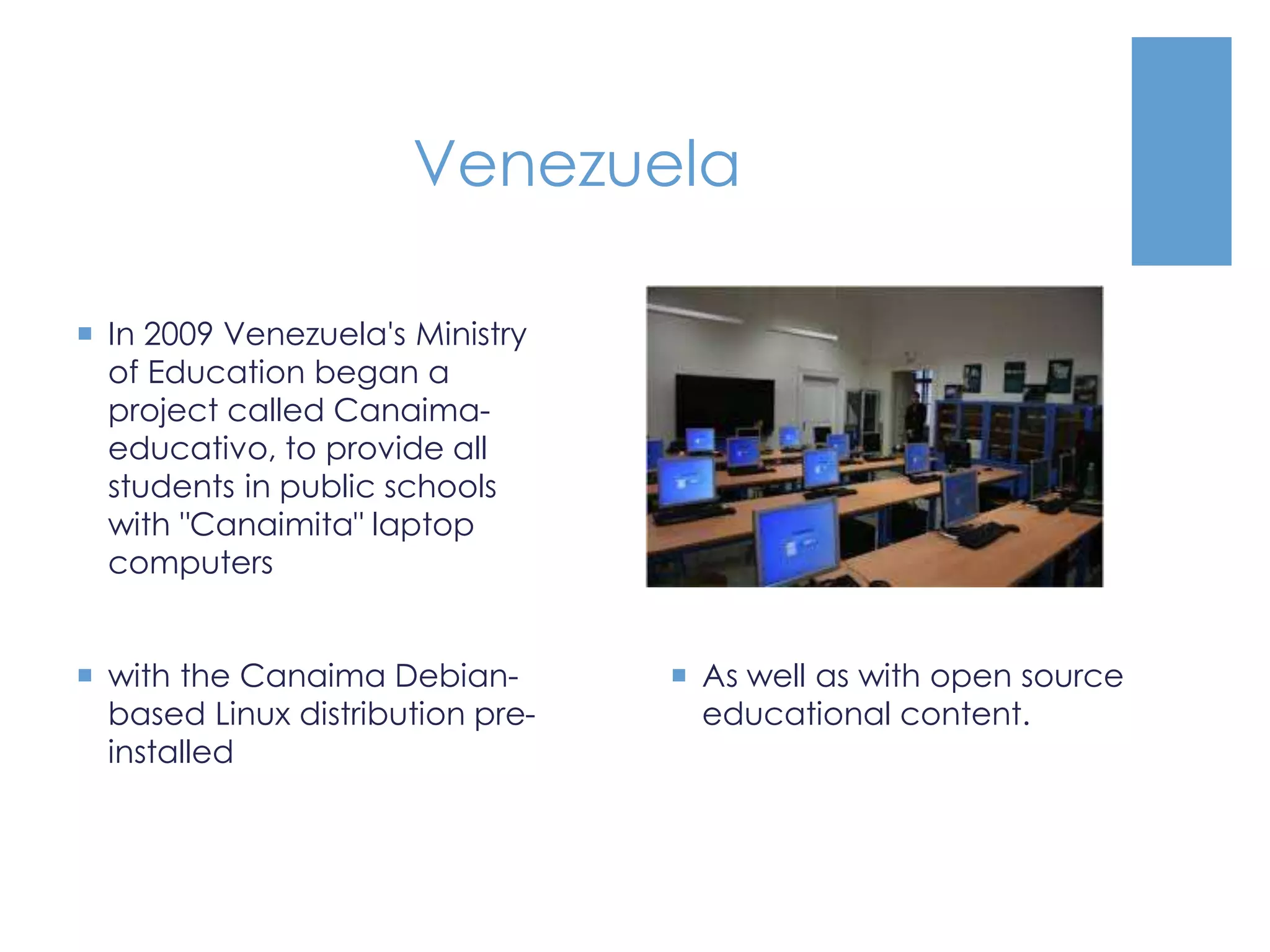 Venezuela
 In 2009 Venezuela's Ministry
of Education began a
project called Canaima-
educativo, to provide all
students in public schools
with "Canaimita" laptop
computers
 with the Canaima Debian-
based Linux distribution pre-
installed
 As well as with open source
educational content.
 