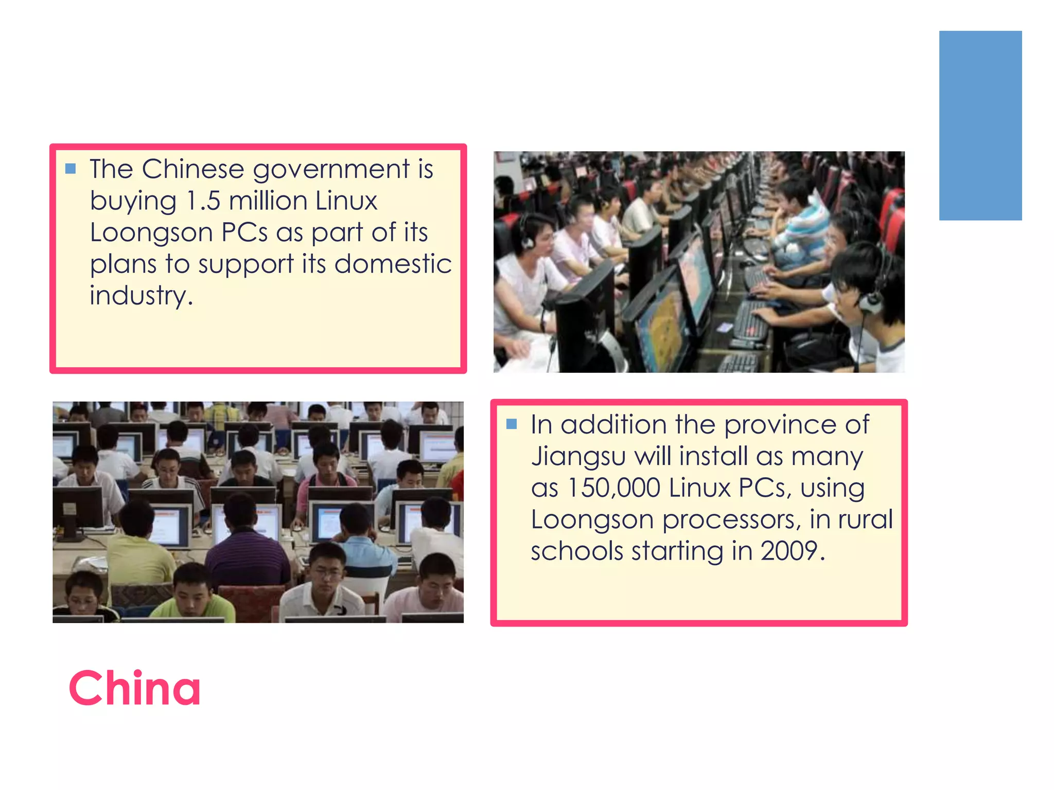  In addition the province of
Jiangsu will install as many
as 150,000 Linux PCs, using
Loongson processors, in rural
schools starting in 2009.
 The Chinese government is
buying 1.5 million Linux
Loongson PCs as part of its
plans to support its domestic
industry.
China
 