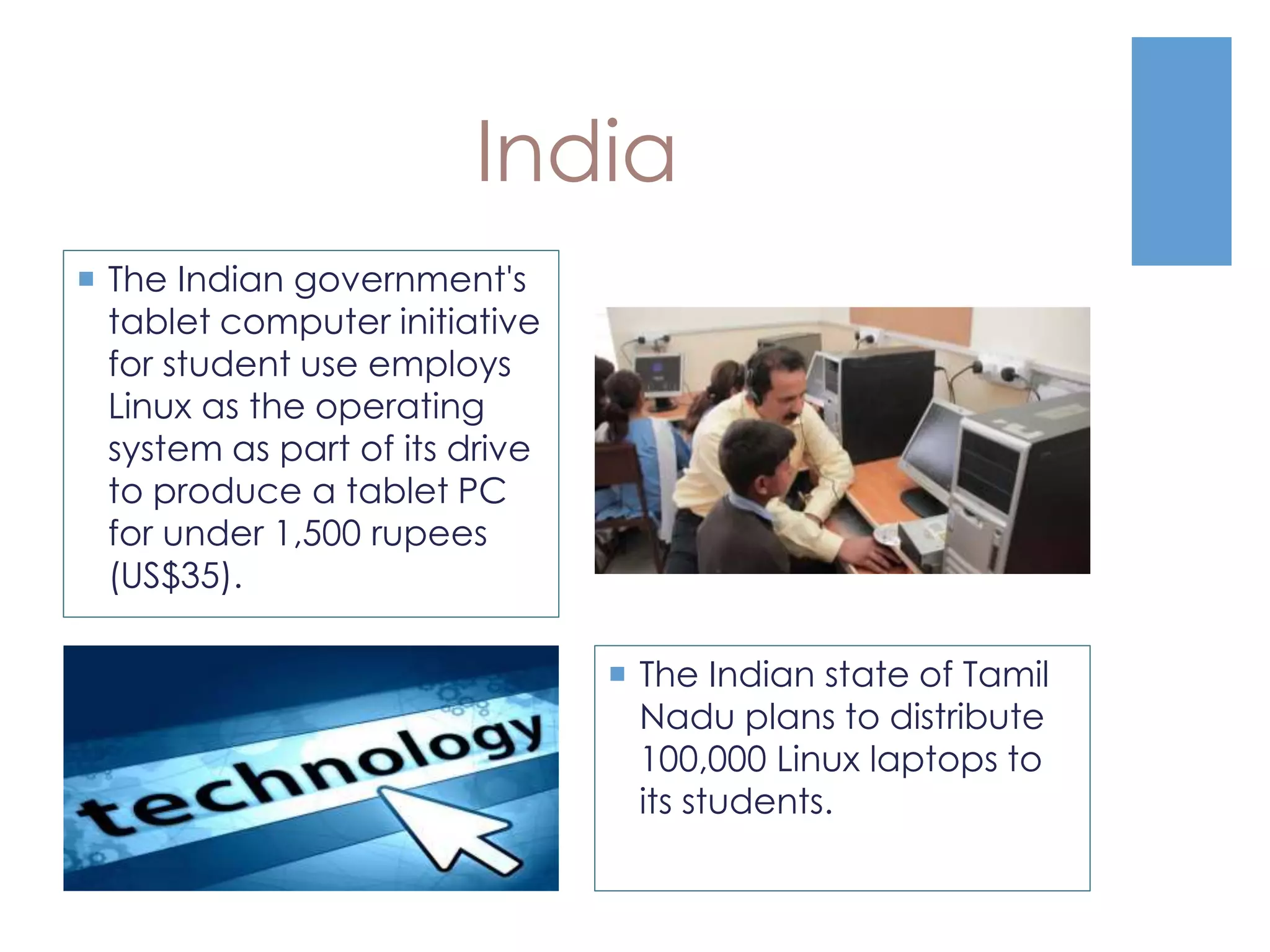 India
 The Indian state of Tamil
Nadu plans to distribute
100,000 Linux laptops to
its students.
 The Indian government's
tablet computer initiative
for student use employs
Linux as the operating
system as part of its drive
to produce a tablet PC
for under 1,500 rupees
(US$35).
 