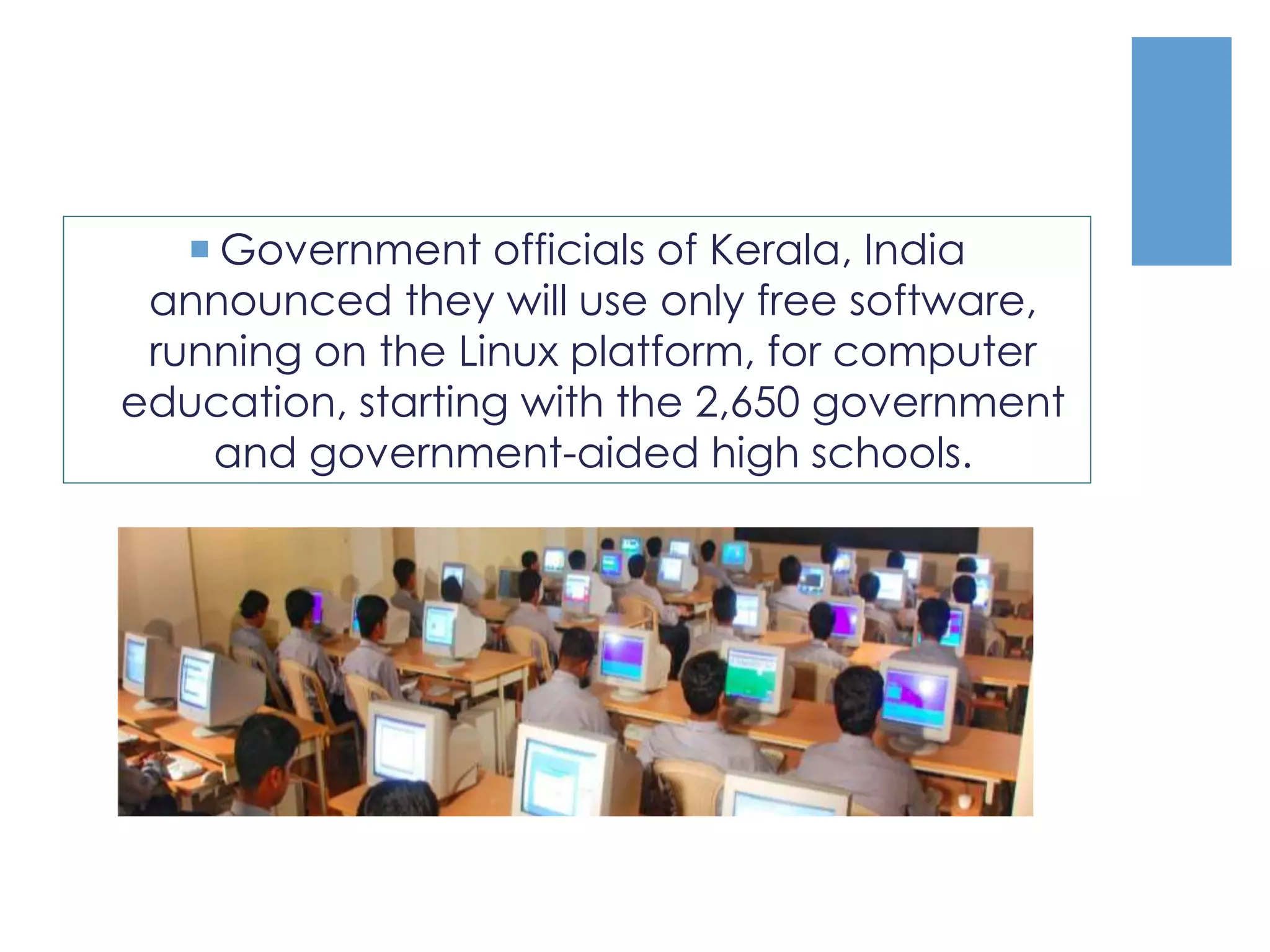  Government officials of Kerala, India
announced they will use only free software,
running on the Linux platform, for computer
education, starting with the 2,650 government
and government-aided high schools.
 