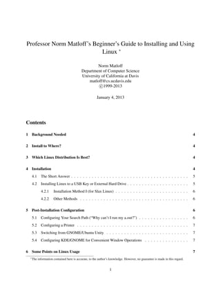 Professor Norm Matloff’s Beginner’s Guide to Installing and Using
Linux ∗
Norm Matloff
Department of Computer Science
University of California at Davis
matloff@cs.ucdavis.edu
c 1999-2013
January 4, 2013

Contents
1

Background Needed

4

2

Install to Where?

4

3

Which Linux Distribution Is Best?

4

4

Installation

4

4.1

The Short Answer . . . . . . . . . . . . . . . . . . . . . . . . . . . . . . . . . . . . . . . .

5

4.2

Installing Linux to a USB Key or External Hard Drive . . . . . . . . . . . . . . . . . . . . .

5

4.2.1

Installation Method I (for Slax Linux) . . . . . . . . . . . . . . . . . . . . . . . . .

6

4.2.2

Other Methods . . . . . . . . . . . . . . . . . . . . . . . . . . . . . . . . . . . . .

6

5

Post-Installation Conﬁguration
5.1

Conﬁguring Your Search Path (“Why can’t I run my a.out?”) . . . . . . . . . . . . . . . . .

6

5.2

Conﬁguring a Printer . . . . . . . . . . . . . . . . . . . . . . . . . . . . . . . . . . . . . .

7

5.3

Switching from GNOME/Ubuntu Unity . . . . . . . . . . . . . . . . . . . . . . . . . . . .

7

5.4
6

6

Conﬁguring KDE/GNOME for Convenient Window Operations . . . . . . . . . . . . . . .

7

Some Points on Linux Usage
∗

7

The information contained here is accurate, to the author’s knowledge. However, no guarantee is made in this regard.

1

 