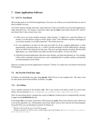 7

Linux Applications Software

7.1

GUI Vs. Text-Based

Most people prefer to use GUI-based applications. If you are one of them, rest assured that there are tons of
them available for Linux.
I do wish to mention, though, that many “super hard core” Linux users prefer to use text-based applications,
rather than GUI ones. For instance, I and many others like the mutt e-mail utility (Section ??), which is
text-based. Here’s why, at least in my view:
• I often access my Linux machine remotely, while traveling.3 I might be at a university library, for
instance, or at the business center in a hotel, and be “stuck” with a Windows machine, and logging in
to my Linux machine via an SSH connection.4 This limits me to text.
• It’s very important to me that I use the same text editor for all my computer applications—e-mail,
programming, word processing, etc.—so that I can take advantage of all the abbreviations, shortcuts
and so on which I have built up over the years. This saves me huge amounts of typing. But most GUI
applications, e.g. e-mail utilities, have their own built-in text editors, so I can’t use mine.
• I ﬁnd that text-based applications often have more features, are better documented, etc. For example,
I often wish to automate certain processes, such as uploading ﬁles to another machine, and typically
text-based programs do this better.
However, in listing my favorite applications in Section 7.2 below, I’ve made sure to list both text-based and
GUI programs.

7.2

My Favorite Unix/Linux Apps

In Ubuntu, one downloads new apps using apt-get, which I’ll use in my examples here. The same is true
for other distros derived from Debian. In Fedora, use yum.
7.2.1

Text Editing

I use a modern extension to the vi editor, vim. This is the version of vi which is built in to most Linux
distros. See my tutorial at http://heather.cs.ucdavis.edu/˜matloff/vim.html.
Note: In some Fedora distros, somehow the version of vim that is linked to vi isn’t conﬁgured fully correctly.
I suggest using /usr/bin/vim directly.
Even though vim is text-based, it does have a GUI version too, gvim. This comes with nice icons, allows you
to do mouse operations, etc. Unfortunately, most Linux distros seem to have only the text-based program.
To get the GUI, you can download it yourself. In Ubuntu, do
3

Which is in fact exactly the case as I write this paragraph.
Though I sometimes use VNC to access a remote image of my Linux desktop. See http://heather.cs.ucdavis.
edu/˜matloff/vnc.html.
4

10

 