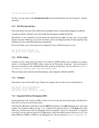 sudo apt-get install vim-gnome

For this, you may need to edit /etc/apt/sources.list and uncommented the lines for Canonical’s ’partner’
repository
7.2.2

Web Browsing and Java

Your Linux distro will come with a Web browser, probably Firefox, and possibly Konqueror in addition.
I usually use Firefox. Chrome is nice, but I really like the plugins available for Firefox.
But believe it or not, sometimes I use the famous text-based browser, lynx. In some cases, it is just plain
quicker and easier. Moreover, you can do cool tricks, such as recording keystrokes for later playback, thus
enabling one to do certain Web operations automatically.
If you use Ubuntu, your system may not be conﬁgured for Java in Web browsing. If so, do
sudo apt-get install openjdk-7-jre
sudo apt-get install icedtea-7-plugin

7.2.3

HTML Editing

I usually use Vim, along with some macros I’ve written for HTML editing, but I sometimes use Amaya,
which is a full-featured GUI HTML editor, written by the Web policy consortium. One nice feature is
that you can actually use the embedded Web links, good for testing them. See my tutorial at http://
heather.cs.ucdavis.edu/˜matloff/amaya.html.
There are many newer and more powerful packages, such as Quanta+, Blueﬁsh and NVu.
7.2.4

Compilers

Some distros come with the GCC suite. Ubuntu, for example, does not, but it can be downloaded via
sudo apt-get install build-essential
# may need to do this separately:
sudo apt-get install libc6-dev # C library

7.2.5

Integrated Software Development (IDE)

For programming work, I rarely use IDEs, as they are slow to load, take up too much space, and often don’t
allow me to use my own text favorite editor.
I ﬁnd that the vim editor (cited above) and the ddd GUI interface to the gdb debugging tool, work great
together. For example in vim I can type :make (which I have aliased to just M, or with gvim click on the
make icon, and the source code I’m debugging will be recompiled. And as I’ve mentioned, it’s important
to me that I use the same text editor for all applications, which most IDE would not allow me to do. I use
either GDB (try CGDB!) or DDD for my debugging tool. See my tutorials at http://heather.cs.
11

 