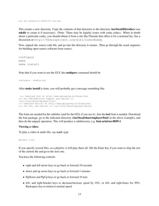tar xfj essential-20041107.tar.bz2

This creates a new directory. Copy the contents of that directory to the directory /usr/local/lib/codecs (use
mkdir to create it if necessary). (Note: There may be legality issues with some codecs. When in doubt
about a particular codec, you should obtain it from a site like Fluendo that offers it for a nominal fee, See a
discussion at http://fedoraproject.org/wiki/CodecBuddy.
Now, unpack the source code ﬁle, and go into the directory it creates. Then go through the usual sequence
for building open-source software from source:
configure
make
make install
Note that if you want to use the GUI, the conﬁgure command should be
configure --enable-gui

After make install is done, you will probably get a message something like
*** Download font at http://www.mplayerhq.hu/dload.html
*** for OSD/Subtitles support and extract to
/usr/local/share/mplayer/font/
*** Download skin(s) at http://www.mplayerhq.hu/dload.html
*** for GUI, and extract to /usr/local/share/mplayer/skins/

The fonts are needed for the subtitles (and for the GUI, if you use it). Just the iso1 font is needed. Download
the font package, go to the indicated directory (/usr/local/share/mplayer/font/ in the above example), and
then do the unpack operation. This will produce a subdirectory, e.g. font-arial-iso-8859-1.
Viewing a video:
To play a video or audio ﬁle, say x.avi, type
mplayer x.avi

If you specify several ﬁles, as a playlist, it will play them all. Hit the Enter key if you want to skip the rest
of the current ﬁle and go to the next one.
You have the following controls:
• right and left arrow keys to go back or forward 10 seconds
• down and up arrow keys to go back or forward 1 minutes
• PgDown and PgUp keys to go back or forward 10 min
• left- and right-bracket keys to decrease/increase speed by 10%, or left- and right-brace for 50%;
Backspace key to return to normal speed
13

 