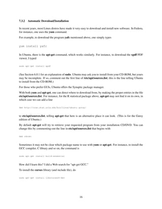 7.3.2

Automatic Download/Installation

In recent years, most Linux distros have made it very easy to download and install new software. In Fedora,
for instance, one uses the yum command.
For example, to download the program yafc mentioned above, one simply types
yum install yafc
In Ubuntu, there is the apt-get command, which works similarly. For instance, to download the xpdf PDF
viewer, I typed
sudo apt-get install xpdf

(See Section 6.0.1 for an explanation of sudo. Ubuntu may ask you to install from your CD-ROM, but yours
may be incomplete. If so, comment out the ﬁrst line of /etc/apt/sources.list; this is the line telling Ubuntu
to install from the CD-ROM.)
For those who prefer GUIs, Ubuntu offers the Synaptic package manager.
With both yum and apt-get, one can direct where to download from, by making the proper entries in the ﬁle
etc/apt/sources.list. For instance, for the R statistical package above, apt-get may not ﬁnd it on its own, in
which case we can add a line
deb http://cran.stat.ucla.edu/bin/linux/ubuntu gutsy/

to etc/apt/sources.list, telling apt-get that here is an alternative place it can look. (This is for the Gutsy
edition of Ubuntu.)
By default apt-get will try to retrieve your requested program from your installation CD/DVD. You can
change this by commenting-out the line in etc/apt/sources.list that begins with
deb cdrom:

Sometimes it may not be clear which package name to use with yum or apt-get. For instance, to install the
GCC compiler, C library and so on, the command is
sudo apt-get install build-essential

How did I learn this? I did a Web search for “apt-get GCC.”
To install the curses library (and include ﬁle), do
sudo apt-get install libncurses5-dev

16

 
