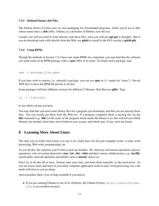 7.3.3

Debian/Ubuntu .deb Files

The Debian distro of Linux uses its own packaging for downloaded programs, which you’ll see as ﬁles
whose names have a .deb sufﬁx. Ubuntu, as a derivative of Debian, uses this too.
Usually you will not need to work directly with these ﬁles, since you will use apt-get or Synaptic. But if
you do download such a ﬁle directly from the Web, use gdebi to install it; the GUI version is gdebi-gtk.
7.3.4

Using RPMs

Though the methods in Section 7.3.2 have now made RPMs less important, you may ﬁnd that the software
you want comes in an RPM package, with a .rpm sufﬁx in its name. To install such a package, type

rpm -i package_file_name
If you later wish to remove, i.e. uninstall a package, you can use rpm -e (‘e’ stands for “erase”). You do
NOT have to have the RPM ﬁle present to do this.
Some packages will have different versions for different C libraries. Red Hat uses glibc. Type
ls -l /lib/libc*
to see which version you have.
You may ﬁnd that you need some library ﬁles for a program you download, and that you are missing those
ﬁles. You can usually get these from the Web too. If a program complains about a missing ﬁle, try the
ldd command (e.g. ldd x if the name of the program which needs the library is x); this will tell you which
libraries are needed, where they were found on your system, and which ones, if any, were not found.

8

Learning More About Linux

The only way to really learn Linux is to use it on a daily basis for all your computer work—e-mail, word
processing, Web work, programming, etc.
As you do this, the expertise you’ll want to pick up includes: ﬁle, directory and mount operations; process
operations; roles of system directories (/usr, /etc, /dev, /sbin and their various subdirectories, e.g. /usr/lib;
search paths; network operation and utilities such as netstat; and so on.
Don’t try to do this all at once. Instead, take your time, and learn these naturally, as the need arises. As
you use Linux more and more in your daily computer application work (e-mail, word processing, etc.), the
needs will arise as you go along.
And remember, there’s lots of help available if you need it.
• If you are running Ubuntu or one of its offshoots, the Ubuntu Forums, http://ubuntuforums.
org/ is an excellent resource.
17

 