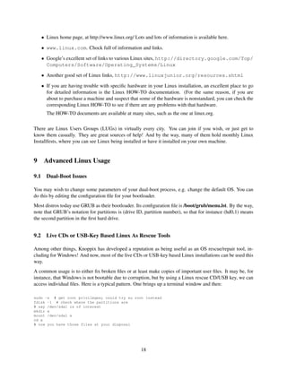 • Linux home page, at http://www.linux.org/ Lots and lots of information is available here.
• www.linux.com. Chock full of information and links.
• Google’s excellent set of links to various Linux sites, http://directory.google.com/Top/
Computers/Software/Operating_Systems/Linux
• Another good set of Linux links, http://www.linuxjunior.org/resources.shtml
• If you are having trouble with speciﬁc hardware in your Linux installation, an excellent place to go
for detailed information is the Linux HOW-TO documentation. (For the same reason, if you are
about to purchase a machine and suspect that some of the hardware is nonstandard, you can check the
corresponding Linux HOW-TO to see if there are any problems with that hardware.
The HOW-TO documents are available at many sites, such as the one at linux.org.
There are Linux Users Groups (LUGs) in virtually every city. You can join if you wish, or just get to
know them casually. They are great sources of help! And by the way, many of them hold monthly Linux
Installfests, where you can see Linux being installed or have it installed on your own machine.

9
9.1

Advanced Linux Usage
Dual-Boot Issues

You may wish to change some parameters of your dual-boot process, e.g. change the default OS. You can
do this by editing the conﬁguration ﬁle for your bootloader.
Most distros today use GRUB as their bootloader. Its conﬁguration ﬁle is /boot/grub/menu.lst. By the way,
note that GRUB’s notation for partitions is (drive ID, partition number), so that for instance (hd0,1) means
the second partition in the ﬁrst hard drive.

9.2

Live CDs or USB-Key Based Linux As Rescue Tools

Among other things, Knoppix has developed a reputation as being useful as an OS rescue/repair tool, including for Windows! And now, most of the live CDs or USB-key based Linux installations can be used this
way.
A common usage is to either ﬁx broken ﬁles or at least make copies of important user ﬁles. It may be, for
instance, that Windows is not bootable due to corruption, but by using a Linux rescue CD/USB key, we can
access individual ﬁles. Here is a typical pattern. One brings up a terminal window and then:
sudo -s # get root privileges; could try su root instead
fdisk -l # check where the partitions are
# say /dev/sda1 is of interest
mkdir x
mount /dev/sda1 x
cd x
# now you have those files at your disposal

18

 