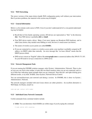 9.3.2

WiFi Networking

The newer versions of the major distros handle WiFi conﬁguration pretty well without your intervention.
But if you have problems, the material in this section may be helpful.
9.3.3

General Information

Below is a ﬁve-minute crash course in WiFi. Even if you don’t understand all of it, even partial understanding may be helpful.
• Recall that in Unix-family operating systems, I/O devices are represented as “ﬁles” in the directory
/dev. Your WiFi device is probably eth1 or wlan0.
• Your WiFi device needs a driver. Many, if not most, laptops use Broadcom WiFi hardware, and in
older Linux distros, they needed some ﬁddling to work, but now it’s much easier (see below).
• The names of wireless access points are called ESSIDs.
• If you are connected to a router or a wireless access point, your machine is probably assigned an IP
address via DHCP, rather than statically. An error message like “no lease offered” means that the
DHCP process failed.
• DNS servers convert an “English” address like www.google.com to a numerical address like 209.85.171.103.
So your OS needs to set up a connection to a DNS server.
9.3.4

Network Management Tools

If you are running the GNOME windows manager, select System | Administration | Network. There is also
an icon you can click in the toolbar; it looks like two black monitors when you are not connected, and is a
set of blue bars indicating signal strength when you are connected. Note that left- and right-clicking gives
different results, so try both. In KDE, select System | Network Device Control.
You can activate/deactivate your netword card during a session. In GNOME, this is done via System |
Administration | Network.
The network managers included with most Linux distros are rather primitive. An excellent alternative is
WiFi Radar. In Ubuntu, install via
sudo apt-get install wifi-radar

9.3.5

Individual Linux Network Commands

Useful commands from a terminal window include:
• iwlist: You can determine which ESSIDs are within range of you by typing the command
$ sudo iwlist eth1 scanning

20

 